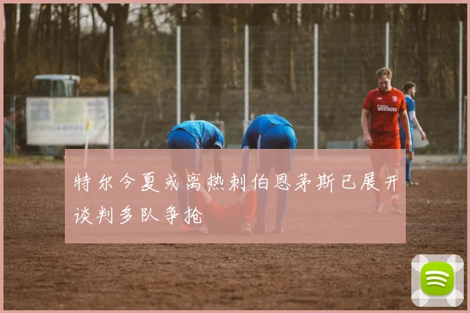 特尔今夏或离热刺伯恩茅斯已展开谈判多队争抢