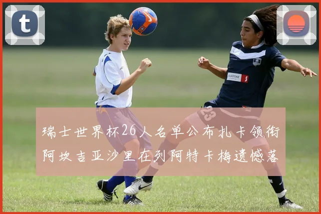 瑞士世界杯26人名单公布扎卡领衔阿坎吉亚沙里在列阿特卡梅遗憾落选